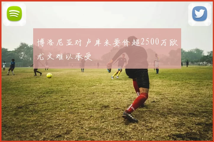 博洛尼亚对卢库米要价超2500万欧尤文难以承受