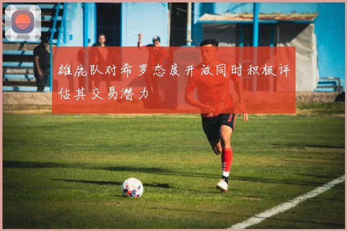雄鹿队对希罗态度开放同时积极评估其交易潜力