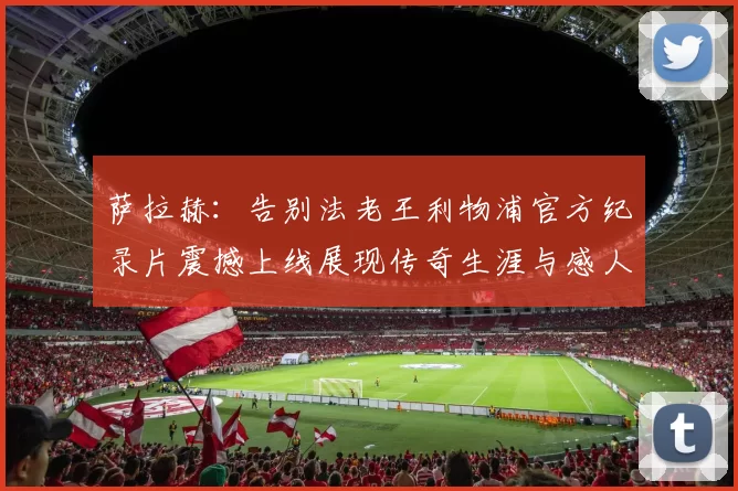 萨拉赫：告别法老王利物浦官方纪录片震撼上线展现传奇生涯与感人时刻