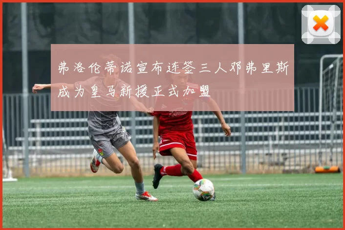 弗洛伦蒂诺宣布连签三人邓弗里斯成为皇马新援正式加盟
