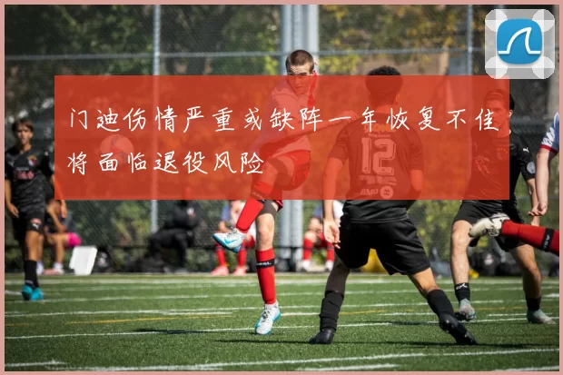 门迪伤情严重或缺阵一年恢复不佳将面临退役风险