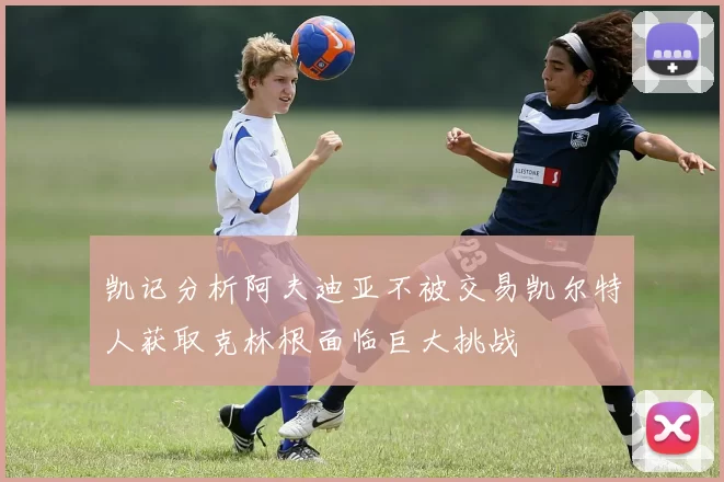 凯记分析阿夫迪亚不被交易凯尔特人获取克林根面临巨大挑战