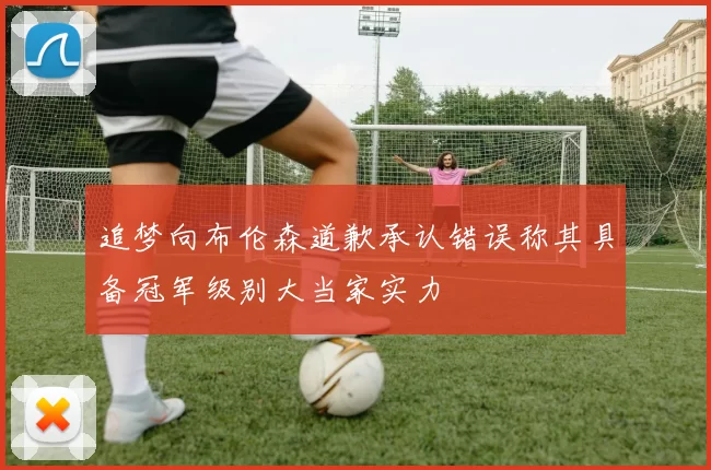 追梦向布伦森道歉承认错误称其具备冠军级别大当家实力