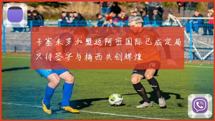 卡塞米罗加盟迈阿密国际已成定局只待签字与梅西共创辉煌