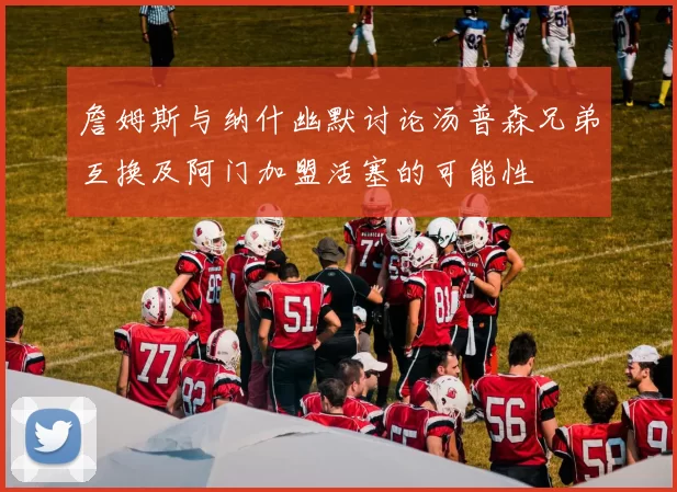 詹姆斯与纳什幽默讨论汤普森兄弟互换及阿门加盟活塞的可能性