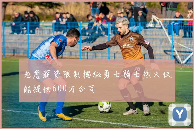 老詹薪资限制揭秘勇士骑士热火仅能提供600万合同