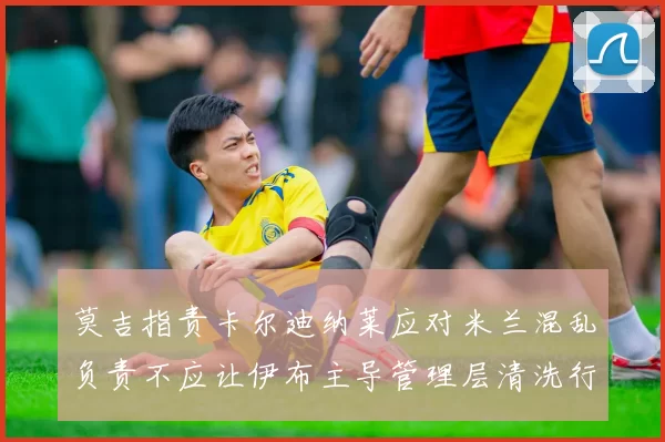 莫吉指责卡尔迪纳莱应对米兰混乱负责不应让伊布主导管理层清洗行动