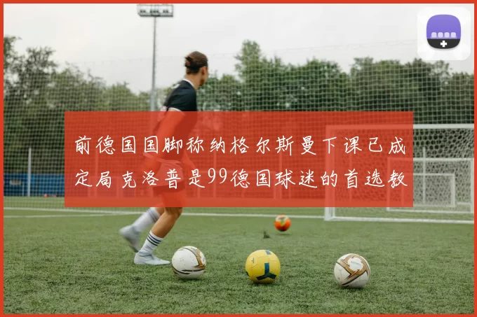 前德国国脚称纳格尔斯曼下课已成定局克洛普是99德国球迷的首选教练