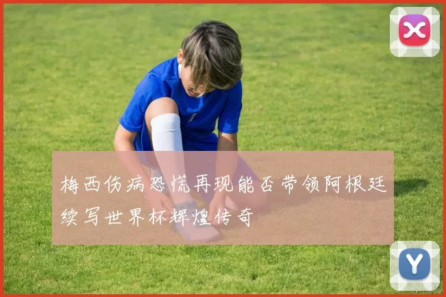 梅西伤病恐慌再现能否带领阿根廷续写世界杯辉煌传奇