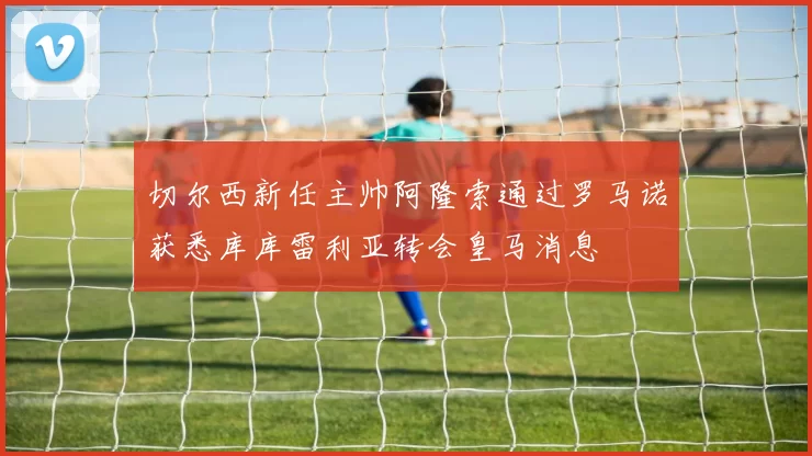 切尔西新任主帅阿隆索通过罗马诺获悉库库雷利亚转会皇马消息