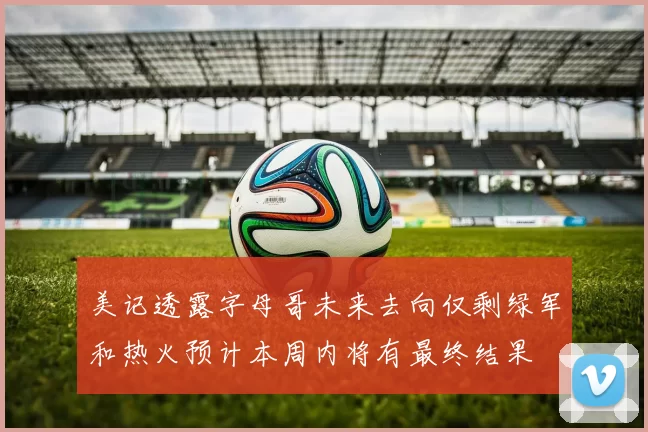 美记透露字母哥未来去向仅剩绿军和热火预计本周内将有最终结果