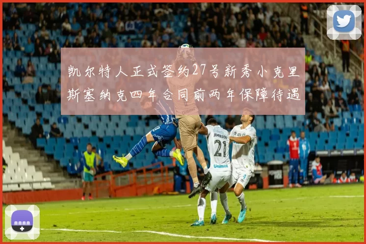 凯尔特人正式签约27号新秀小克里斯塞纳克四年合同前两年保障待遇明确