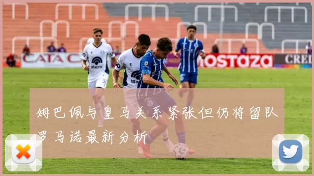 姆巴佩与皇马关系紧张但仍将留队罗马诺最新分析