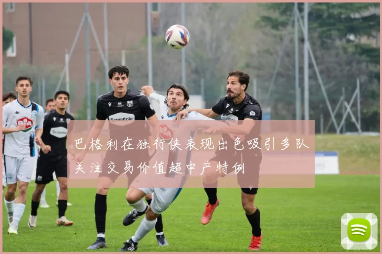 巴格利在独行侠表现出色吸引多队关注交易价值超中产特例