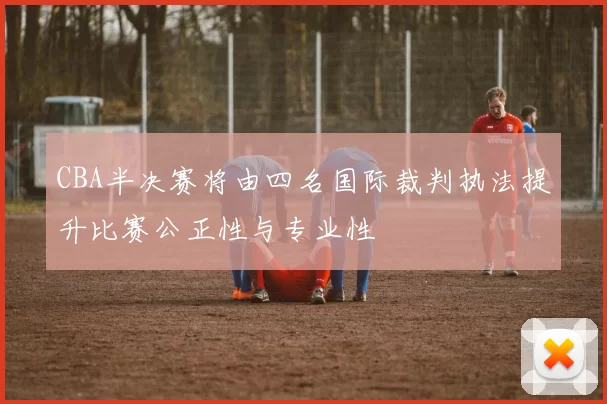 CBA半决赛将由四名国际裁判执法提升比赛公正性与专业性