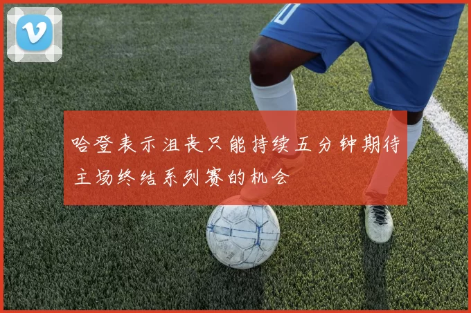 哈登表示沮丧只能持续五分钟期待主场终结系列赛的机会