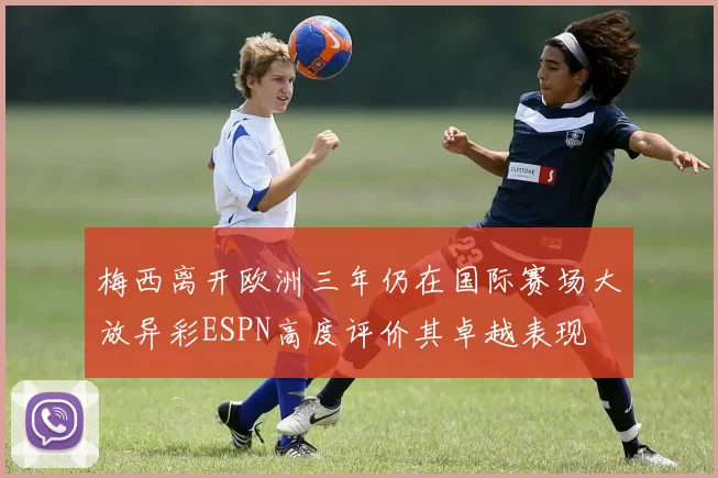 梅西离开欧洲三年仍在国际赛场大放异彩ESPN高度评价其卓越表现